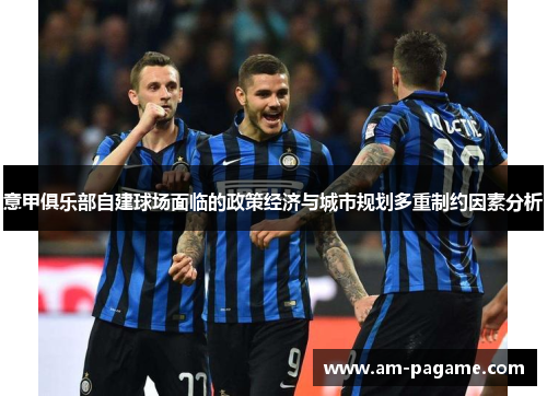 意甲俱乐部自建球场面临的政策经济与城市规划多重制约因素分析 意甲俱乐部自建球场面临的政策经济与城市规划多重制约因素分析