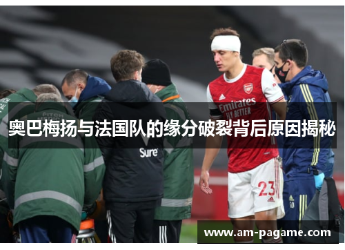奥巴梅扬与法国队的缘分破裂背后原因揭秘 奥巴梅扬与法国队的缘分破裂背后原因揭秘