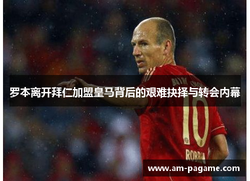 罗本离开拜仁加盟皇马背后的艰难抉择与转会内幕