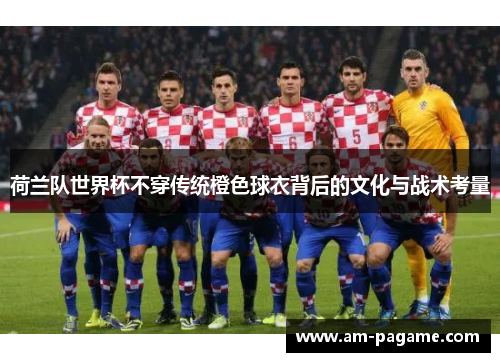 荷兰队世界杯不穿传统橙色球衣背后的文化与战术考量 荷兰队世界杯不穿传统橙色球衣背后的文化与战术考量