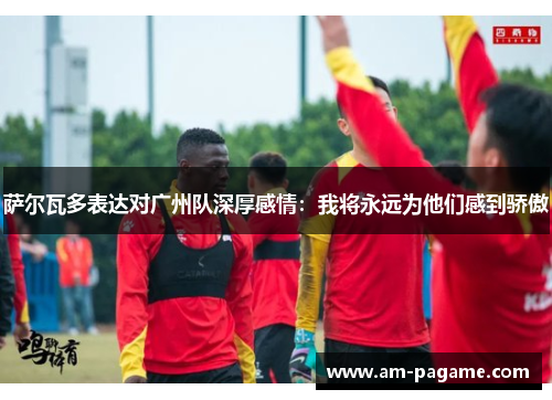 萨尔瓦多表达对广州队深厚感情:我将永远为他们感到骄傲 萨尔瓦多表达对广州队深厚感情:我将永远为他们感到骄傲