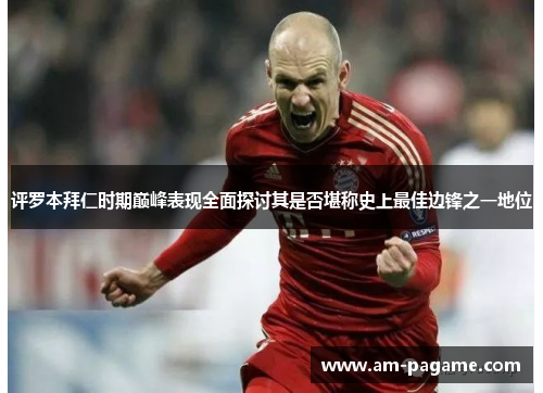 评罗本拜仁时期巅峰表现全面探讨其是否堪称史上最佳边锋之一地位 评罗本拜仁时期巅峰表现全面探讨其是否堪称史上最佳边锋之一地位