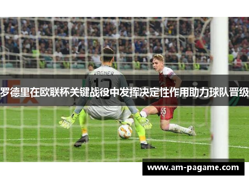 罗德里在欧联杯关键战役中发挥决定性作用助力球队晋级