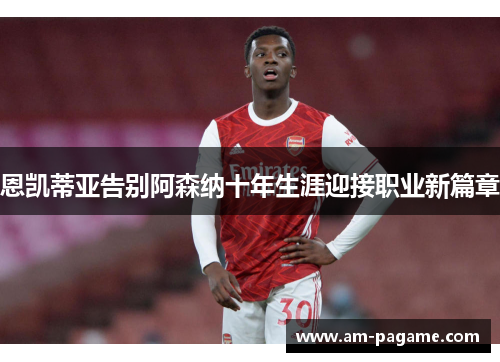 恩凯蒂亚告别阿森纳十年生涯迎接职业新篇章