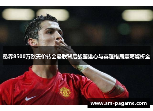 桑乔8500万欧天价转会曼联背后战略雄心与英超格局震荡解析全