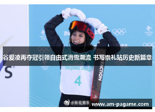 谷爱凌再夺冠引领自由式滑雪潮流 书写崇礼站历史新篇章