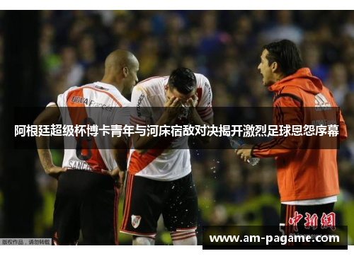 阿根廷超级杯博卡青年与河床宿敌对决揭开激烈足球恩怨序幕