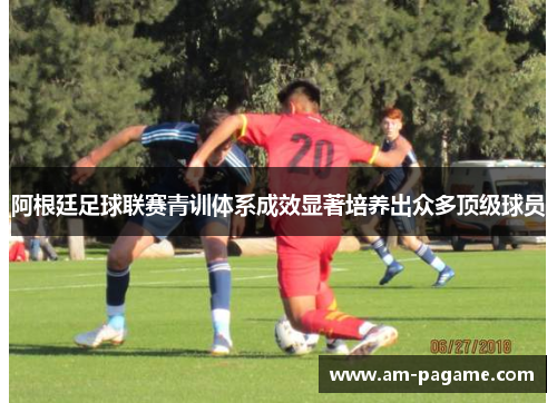 阿根廷足球联赛青训体系成效显著培养出众多顶级球员