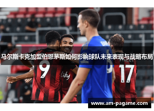 马尔斯卡克加盟伯恩茅斯如何影响球队未来表现与战略布局 马尔斯卡克加盟伯恩茅斯如何影响球队未来表现与战略布局